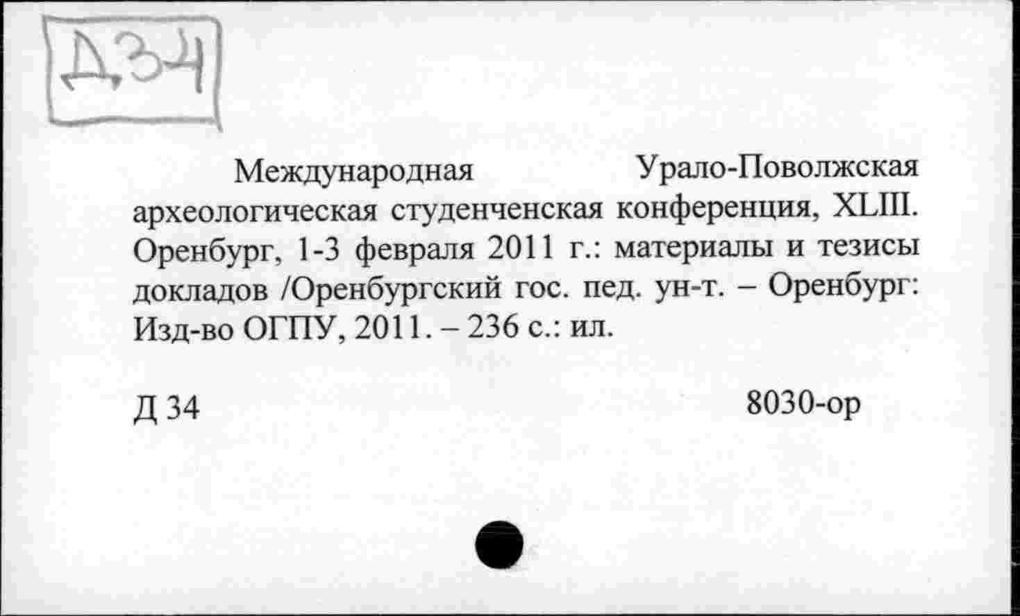 ﻿Международная	Урало-Поволжская
археологическая студенченская конференция, XLIII. Оренбург, 1-3 февраля 2011 г.: материалы и тезисы докладов /Оренбургский гос. пед. ун-т. - Оренбург: Изд-во ОГПУ, 2011. — 236 с.: ил.
Д 34
8030-ор